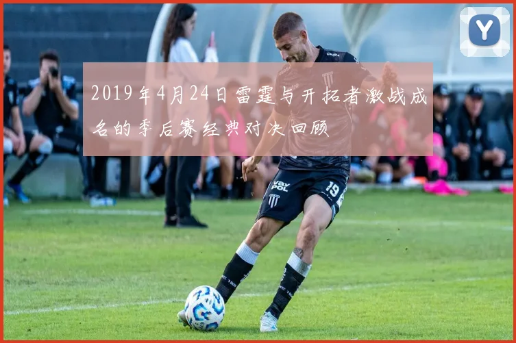 2019年4月24日雷霆与开拓者激战成名的季后赛经典对决回顾