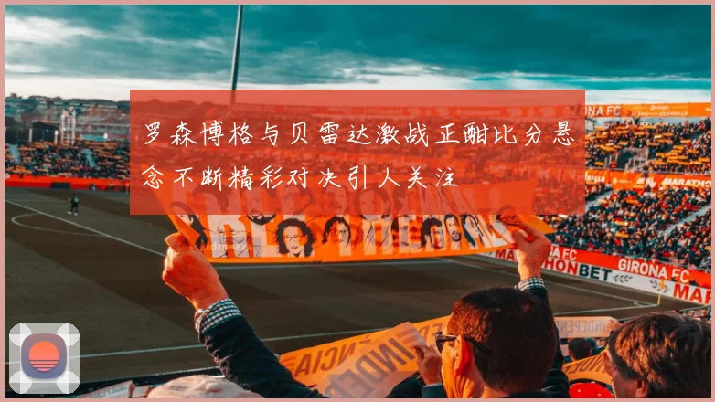 罗森博格与贝雷达激战正酣比分悬念不断精彩对决引人关注