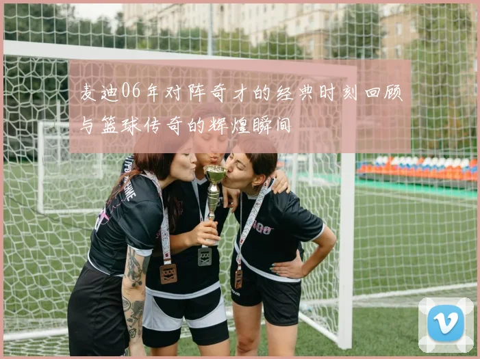 麦迪06年对阵奇才的经典时刻回顾与篮球传奇的辉煌瞬间