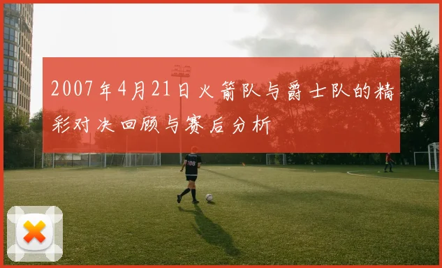 2007年4月21日火箭队与爵士队的精彩对决回顾与赛后分析